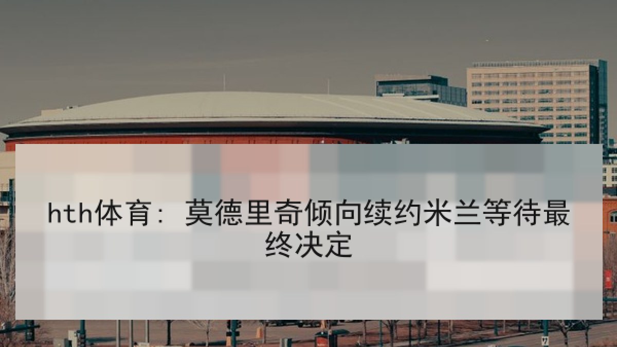 hth体育: 莫德里奇倾向续约米兰等待最终决定 hth体育: 莫德里奇倾向续约米兰等待最终决定